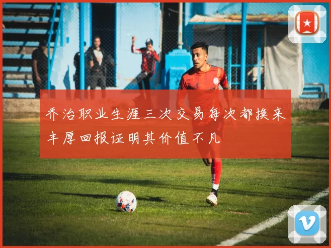 乔治职业生涯三次交易每次都换来丰厚回报证明其价值不凡
