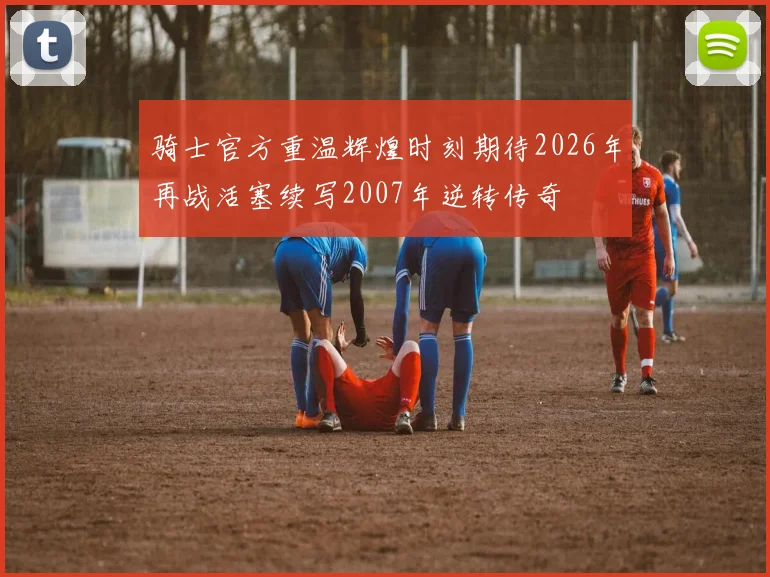 骑士官方重温辉煌时刻期待2026年再战活塞续写2007年逆转传奇