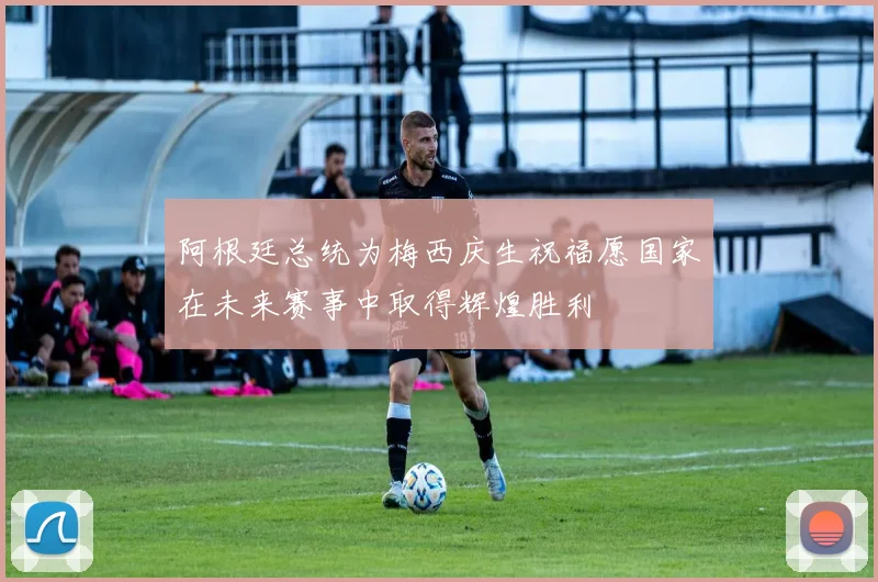 阿根廷总统为梅西庆生祝福愿国家在未来赛事中取得辉煌胜利