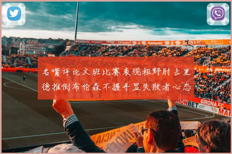 名嘴评论文班比赛表现粗野肘击里德推倒布伦森不握手显失败者心态