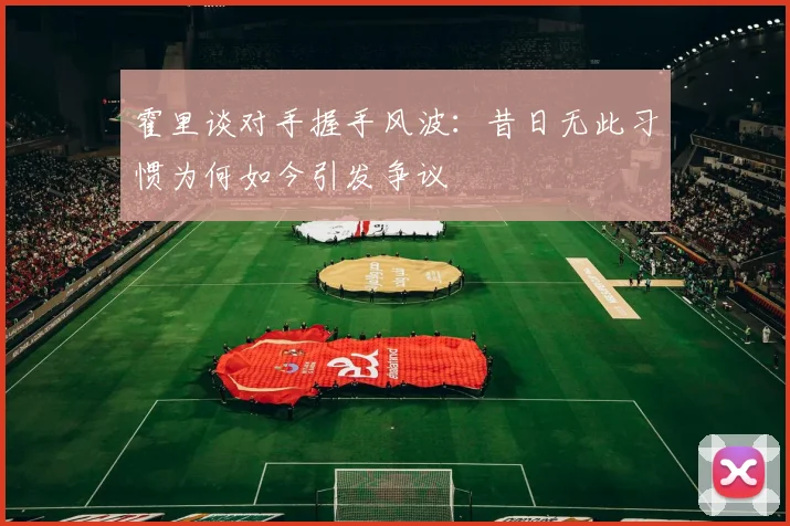 霍里谈对手握手风波：昔日无此习惯为何如今引发争议