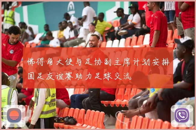 佛得角大使与足协副主席计划安排国足友谊赛助力足球交流