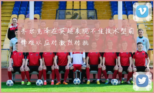 齐尔克泽在英超表现不佳技术型前锋难以应对激烈对抗
