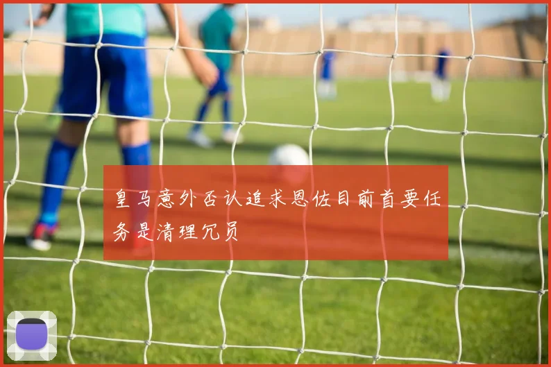皇马意外否认追求恩佐目前首要任务是清理冗员