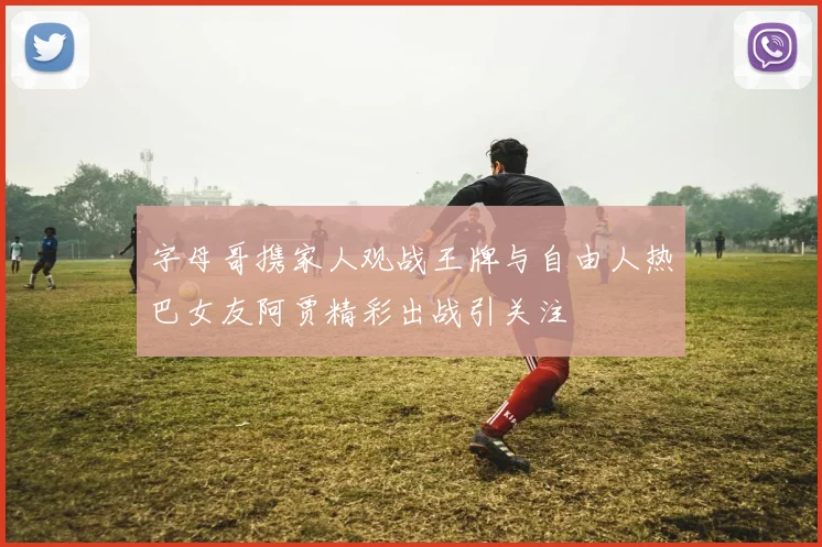 字母哥携家人观战王牌与自由人热巴女友阿贾精彩出战引关注
